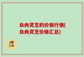 白肉灵芝的价格行情(白肉灵芝价格汇总)