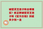 破壁灵芝孢子粉去哪里买？修正牌破壁灵芝孢子粉《官方价格》到底多少钱一盒