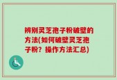 辨别灵芝孢子粉破壁的方法(如何破壁灵芝孢子粉？操作方法汇总)