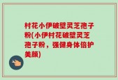 村花小伊破壁灵芝孢子粉(小伊村花破壁灵芝孢子粉，强健身体倍护美颜)