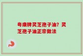 粤康牌灵芝孢子油？灵芝孢子油正宗做法