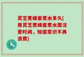 灵芝煮蜂蜜煮水多久(用灵芝煮蜂蜜煮水需注意时间，知道常识不再浪费)