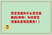 灵芝泡酒为什么灵芝是黑的(神奇！为何灵芝泡酒会呈现出黑色？)