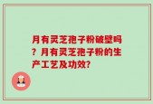 月有灵芝孢子粉破壁吗？月有灵芝孢子粉的生产工艺及功效？