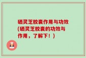 硒灵芝胶囊作用与功效(硒灵芝胶囊的功效与作用，了解下！)