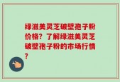 绿滋美灵芝破壁孢子粉价格？了解绿滋美灵芝破壁孢子粉的市场行情？