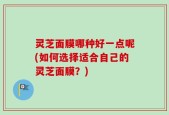 灵芝面膜哪种好一点呢(如何选择适合自己的灵芝面膜？)