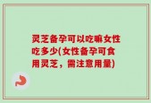 灵芝备孕可以吃嘛女性吃多少(女性备孕可食用灵芝，需注意用量)