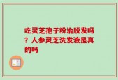 吃灵芝孢子粉治脱发吗？人参灵芝洗发液是真的吗