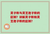 灵子粉与灵芝孢子粉的区别？详解灵子粉和灵芝孢子粉的区别？