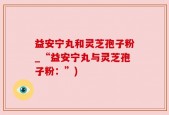 益安宁丸和灵芝孢子粉_“益安宁丸与灵芝孢子粉：”)