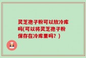 灵芝孢子粉可以放冷库吗(可以将灵芝孢子粉保存在冷库里吗？)