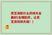 灵芝汤配什么药材大全最好(合理配药，让灵芝汤功效大增！)