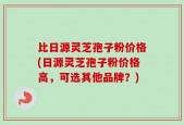 比日源灵芝孢子粉价格(日源灵芝孢子粉价格高，可选其他品牌？)