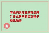 专业的灵芝孢子粉品牌？什么牌子的灵芝孢子粉比较好