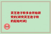 灵芝孢子粉多会开始研究的(研究灵芝孢子粉的起始时间)