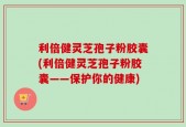 利倍健灵芝孢子粉胶囊(利倍健灵芝孢子粉胶囊——保护你的健康)