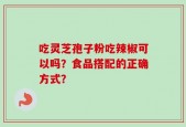 吃灵芝孢子粉吃辣椒可以吗？食品搭配的正确方式？