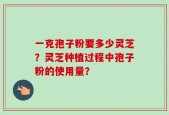 一克孢子粉要多少灵芝？灵芝种植过程中孢子粉的使用量？