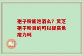 孢子粉能泡酒么？灵芝孢子粉真的可以提高免疫力吗