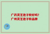 广药灵芝孢子粉好吗？广州灵芝孢子粉品牌