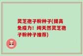 灵芝孢子粉种子(提高免疫力！纯天然灵芝孢子粉种子推荐)