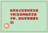 如何自己在家种灵芝孢子粉(在家种植灵芝孢子粉，轻松享受健康生活)