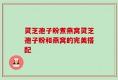 灵芝孢子粉煮燕窝灵芝孢子粉和燕窝的完美搭配