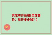 灵芝每斤价格(灵芝售价：每斤多少钱？)