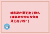 哺乳期吃灵芝孢子粉么(哺乳期妈妈能否食用灵芝孢子粉？)