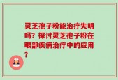 灵芝孢子粉能治疗失明吗？探讨灵芝孢子粉在眼部疾病治疗中的应用？