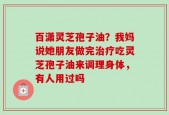 百潇灵芝孢子油？我妈说她朋友做完治疗吃灵芝孢子油来调理身体，有人用过吗