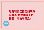 地龙和灵芝搭配的功效与禁忌(地龙和灵芝的搭配：功效与禁忌)