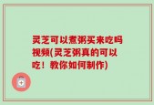 灵芝可以煮粥买来吃吗视频(灵芝粥真的可以吃！教你如何制作)