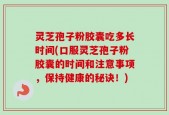 灵芝孢子粉胶囊吃多长时间(口服灵芝孢子粉胶囊的时间和注意事项，保持健康的秘诀！)