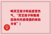 喝灵芝孢子粉后感觉热气_“灵芝孢子粉服用后体内热感增强的体验分享”)