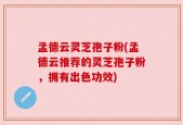 孟德云灵芝孢子粉(孟德云推荐的灵芝孢子粉，拥有出色功效)