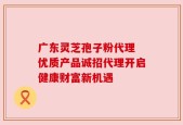 广东灵芝孢子粉代理 优质产品诚招代理开启健康财富新机遇