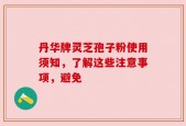 丹华牌灵芝孢子粉使用须知，了解这些注意事项，避免