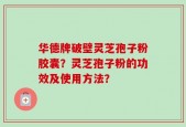 华德牌破壁灵芝孢子粉胶囊？灵芝孢子粉的功效及使用方法？