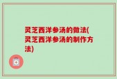 灵芝西洋参汤的做法(灵芝西洋参汤的制作方法)