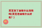 灵芝泡了油有什么功效吗(灵芝泡油有什么好处？)