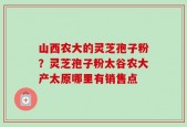 山西农大的灵芝孢子粉？灵芝孢子粉太谷农大产太原哪里有销售点
