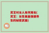 灵芝对女人有何用处(灵芝：女性美丽保健养生的秘密武器)