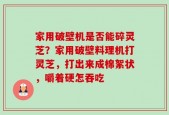 家用破壁机是否能碎灵芝？家用破壁料理机打灵芝，打出来成棉絮状，嚼着硬怎吞吃