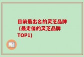 目前最出名的灵芝品牌 (最走俏的灵芝品牌TOP1)