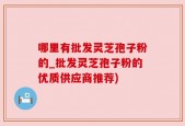 哪里有批发灵芝孢子粉的_批发灵芝孢子粉的优质供应商推荐)