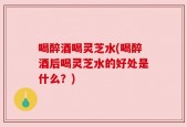 喝醉酒喝灵芝水(喝醉酒后喝灵芝水的好处是什么？)