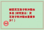 破壁灵芝孢子粉冲服水多高 (研究显示：灵芝孢子粉冲服水量要多少？)