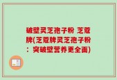 破壁灵芝孢子粉 芝蔻牌(芝蔻牌灵芝孢子粉：突破壁营养更全面)